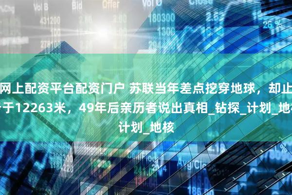 网上配资平台配资门户 苏联当年差点挖穿地球，却止步于12263米，49年后亲历者说出真相_钻探_计划_地核