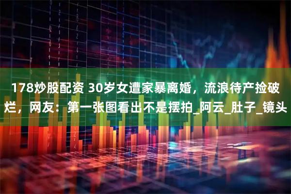 178炒股配资 30岁女遭家暴离婚，流浪待产捡破烂，网友：第一张图看出不是摆拍_阿云_肚子_镜头