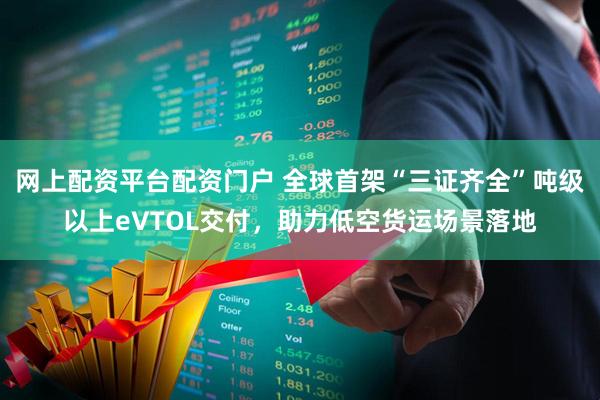 网上配资平台配资门户 全球首架“三证齐全”吨级以上eVTOL交付，助力低空货运场景落地