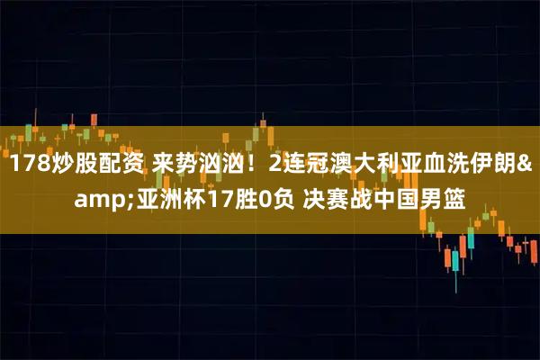 178炒股配资 来势汹汹！2连冠澳大利亚血洗伊朗&亚洲杯17胜0负 决赛战中国男篮