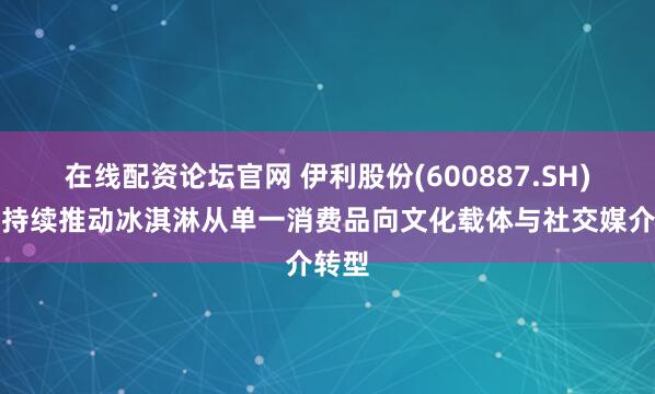 在线配资论坛官网 伊利股份(600887.SH)：正持续推动冰淇淋从单一消费品向文化载体与社交媒介转型