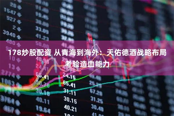 178炒股配资 从青海到海外：天佑德酒战略布局考验造血能力