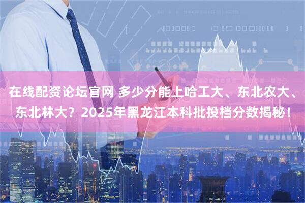 在线配资论坛官网 多少分能上哈工大、东北农大、东北林大？2025年黑龙江本科批投档分数揭秘！