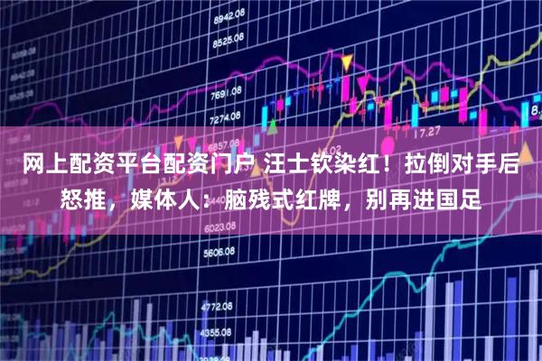 网上配资平台配资门户 汪士钦染红！拉倒对手后怒推，媒体人：脑残式红牌，别再进国足