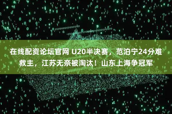 在线配资论坛官网 U20半决赛，范泊宁24分难救主，江苏无奈被淘汰！山东上海争冠军