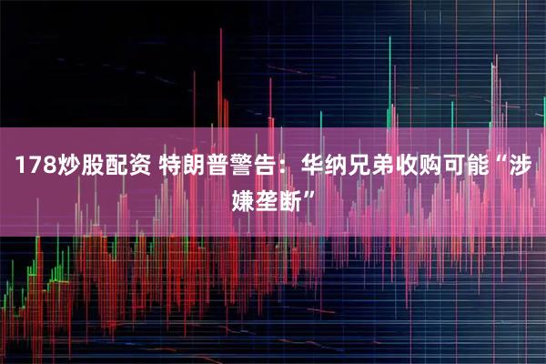178炒股配资 特朗普警告：华纳兄弟收购可能“涉嫌垄断”