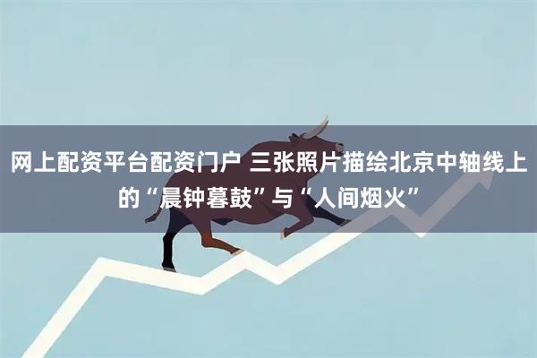 网上配资平台配资门户 三张照片描绘北京中轴线上的“晨钟暮鼓”与“人间烟火”